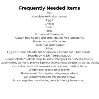 Frequently Needed Items Check out our Amazon Wish List! Milk Non-dairy milk alternatives Eggs Cheese Bread Jelly Butter and Cooking oil Gluten-free noodle and other gluten-free food items Ramen or cup of Noodles Fresh fruit and veggies Meat Hygiene items (Deodorant, Shampoo and Conditioner, Toothpaste, Soap/Body Wash, Tampons/pads) Household items (Dish soap, laundry detergent, bed sheets, towels, hand towels, wash cloths, blankets, pillows & pillow covers, reusable plastic plates, bowls, cups, silverware, microwaves, dorm-size fridge, can openers, toasters, fans) Small Baskets/Bins Winter gear (coats, hats, gloves) Professional clothing for college-age adults Car window scrapers (for ice and snow) School supplies (notebooks, pens, binders, planners, etc.)